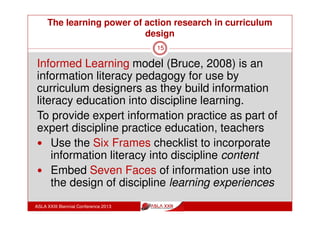 The learning power of action research in curriculum
design
ASLA XXIII Biennial Conference 2013
15
‘If you want the same result, keep doing the same
thing’
What is the different thing that can be done to get a
different result?
What if it is possible to talk to teachers from the point
of their focus and have them see the possibility for
including information literacy education in their
discipline practice?
What if teacher practice could provide students with
discipline-based views and experiences of information
literacy?
What if this could be built into curriculum design?
 