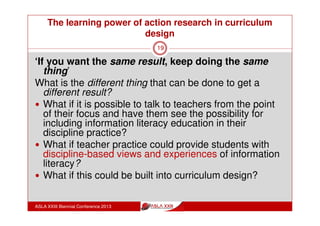 The learning power of action research in curriculum
design
ASLA XXIII Biennial Conference 2013
19
Research Methodology:
A combination of case study and action research.
Action research to provide for cycles of reflective
practice which self manage and which have their
own contemporaneous data collection and
analysis processes
Multiple case study to provide for a formalised
data collection and analysis within and across a
number of groups
 