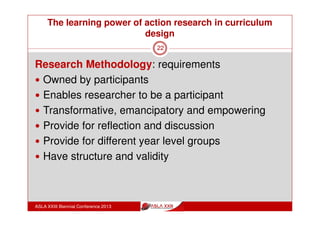 The learning power of action research in curriculum
design
ASLA XXIII Biennial Conference 2013
22
Action Research in Education
provides for both individual professional development as
well as collaborative institutional change. (Herr and
Anderson, 2005)
‘ … can be engaged in by an individual teacher, a
collaborative group of colleagues sharing a common
concern, or an entire school faculty. These three different
approaches to organizing for research serve three
compatible, yet distinct, purposes:
Building the reflective practitioner
Making progress on school wide priorities
Building professional cultures.’ (Sangor, 2000)
 
