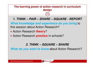 The learning power of action research in curriculum
design
ASLA XXIII Biennial Conference 2013
24
How might Action Research work in a
school?
A team of teachers decide on an area they want to explore or
develop and undertake action cycles:
read research material to inform them
plan how they will implement those ideas
take action
progressively report on their actions
reflect and review.
They review and read more, making changes as they go. They
report on the project.
 