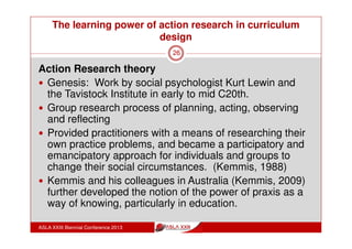 The learning power of action research in curriculum
design
ASLA XXIII Biennial Conference 2013
26
What was the role of the teacher librarian?
Participant researcher and facilitator
Approval of supervising body (CSU) for PhD research
Approval of school administration to conduct research and
recognise the project for professional development points
Design of project including structure, research material,
agendas, minutes, recording and collection of data, report
Full organisation of mutually convenient meeting times
Chair of meetings
 