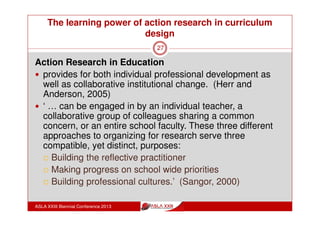The learning power of action research in curriculum
design
ASLA XXIII Biennial Conference 2013
27
How do teachers experience Action
Research?
The ILARC participants stressed benefits of
Structure:
professional development in an ongoing meeting structure,
with a facilitator
Collegiality:
shared reports on application of ideas in teaching
time to talk professionally about their work
 
