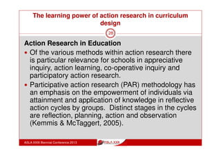 The learning power of action research in curriculum
design
ASLA XXIII Biennial Conference 2013
28
Structure:
professional development in an ongoing meeting structure,
with a facilitator
“I have a good model of how action research can work
and I can see that that’s really powerful - and facilitating
as you did where you provided us with an environment
that we could air ideas and it was non judgemental and
that was really great.”
(Whisken, 2010)
 