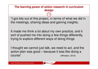 The learning power of action research in curriculum
design
ASLA XXIII Biennial Conference 2013
3
“The most interesting thing about the project was working
with my colleagues and that was the big incentive for
getting involved in the project
“there are just not enough opportunities to sit down and
really talk at length and in depth with people about
educational issues and where we are with education”
“it was getting some insight into what other people were
doing in their classrooms and what they thought was
important and how they thought about things” (Whisken, 2010)
 