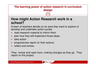 The learning power of action research in curriculum
design
ASLA XXIII Biennial Conference 2013
31
“I actually think that’s also the power of professional
learning teams, but only if they’re driven by someone
who will make the meetings happen, who will make the
meetings attractive to attend, and who make sure that
the planning is understood.
So that I know that I need to do these things by this date,
and I should stop making excuses because I’m signed
up and I know exactly what to expect along the way.”
(Whisken, 2010)
 