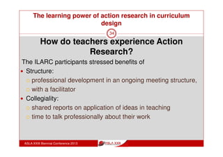 The learning power of action research in curriculum
design
ASLA XXIII Biennial Conference 2013
34
“it gets you looking at the information in a different way,
and then imagining activities that would help your
students have that same experience.
And I think, because the way we approached the project
over time, it wasn’t a one day wonder it was something
that you could consider as you planned a range of units”
(Whisken, 2010)
 