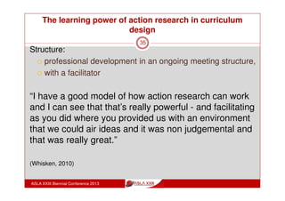The learning power of action research in curriculum
design
ASLA XXIII Biennial Conference 2013
35
“Looking at information in different ways, I never thought
about doing that, the way we present information and
the way kids see information and the way we research.
This makes you stop and say, so how do you actually
teach students, what is good what is bad information?
How do you actually evaluate that?
There’s so much information coming in at them, you
actually forget how much information is coming in at
them that we never had to face” (Whisken, 2010)
 