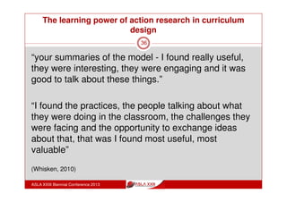 The learning power of action research in curriculum
design
ASLA XXIII Biennial Conference 2013
36
“I think the main thing I got was I need to be looking at
how I use information and how I use technology in the
classroom and how I model it personally”
“I would think that action research in a group works
better than on an individual basis.
Otherwise I would just go into my little areas and I think
you need to be accountable to a wider group and that
will bring about change in the curriculum”
(Whisken, 2010)
 