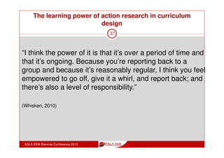 The learning power of action research in curriculum
design
ASLA XXIII Biennial Conference 2013
37
“I’ve become a lot more explicit since doing this course
and thinking about actually having to model it and
explain it through. So not just one or two students pick
up on it, but all of them do it”
“I thought the ideas were interesting and worthwhile:
the different classifications of the things that we do
with information and the ways in which we use
information to transform - that was really, really good”
(Whisken, 2010)
 