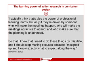 The learning power of action research in curriculum
design
ASLA XXIII Biennial Conference 2013
38
“I always reflect on my teaching but this made me
reflect in a more directed way, because I thought, well I
need to improve a few things”
“I wanted to be committed to the idea of this course and
attending the meetings, doing the reading trying to do
some reflections.”
“it was good, it was a really good experience, and I’m
grateful to you that I was asked to participate .. It made
me a better teacher” (Whisken, 2010)
 