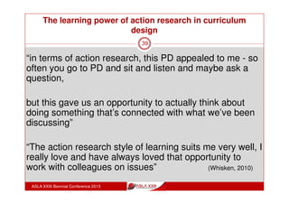 The learning power of action research in curriculum
design
ASLA XXIII Biennial Conference 2013
39
“what I’m going to do in terms of revamping the middle
school geography course, is to take on more of this
action research. How can we plan things a lot differently
next year and approach things in a different manner.”
(Whisken, 2010)
 