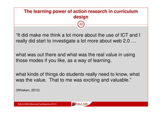 The learning power of action research in curriculum
design
ASLA XXIII Biennial Conference 2013
40
“the action research was something that’s given me a
new way of thinking, a new way of looking at things a
bit more how can we use that because that’s the big
picture stuff.
The informed learning is the get in the engine room
and do that stuff for me.”
(Whisken, 2010)
 