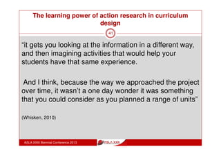The learning power of action research in curriculum
design
ASLA XXIII Biennial Conference 2013
41
Collegiality:
shared reports on application of ideas in teaching
time to talk professionally about their work
“what I really got out of it was the experience of being
with a group of people and meeting on a regular if not
frequent basis and just space in which to talk about
and reflect on teaching practice and I found that very
valuable”
 