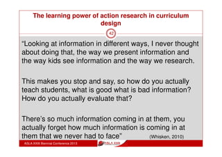 The learning power of action research in curriculum
design
ASLA XXIII Biennial Conference 2013
42
“I think it's a very useful model which I got a lot of
value out of - and what we've done here as a group
meeting and talking about how we’re grappling with
this new concept of informed learning ourselves and
trying to let that inform our own pedagogy.”
(Whisken, 2010)
 