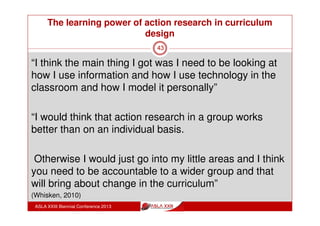 The learning power of action research in curriculum
design
ASLA XXIII Biennial Conference 2013
43
“I really valued the discussions - what other teachers
were doing in the classroom, the challenges they were
finding, talking about the different strategies, the projects
that they were doing.
I thought that was really, really stimulating and I
expected to get that and I did get it so I was very
pleased with that.
“Its been a wonderful model and how do we take that
and apply that further to our learning as teachers, that
needs to keep going on” (Whisken, 2010)
 