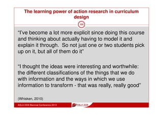 The learning power of action research in curriculum
design
ASLA XXIII Biennial Conference 2013
44
“Look I found a lot of things that G… was saying about
what she’d like to see done with IT skills, I found that
really interesting
I thought that could be very valuable and applied in
English, the sorts of ideas she talked about - teaching
certain forms that you use in organising your
information in filing, in templates, etc.”
(Whisken, 2010)
 
