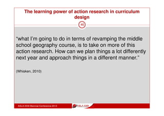 The learning power of action research in curriculum
design
ASLA XXIII Biennial Conference 2013
46
“the action research was something that’s given me a
new way of thinking, a new way of looking at things -
that’s the big picture stuff. The informed learning is the
get in the engine room and do that stuff for me.”
“being part of the Action Research Project I think was a
really valuable thing for me to do, I really felt that sense
of belonging to a group, sense of being welcomed and
encouraged to participate and to explore ideas.”
(Whisken, 2010)
 