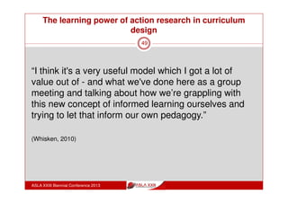 The learning power of action research in curriculum
design
ASLA XXIII Biennial Conference 2013
49
“I got a fantastic opportunity to share with other staff
that I don’t think we normally get across learning areas
looking at how we handle information in the big picture
sense,
because we never get an opportunity to actually learn
what goes on in other learning areas and I had
insights there that I don’t get any other way, there is no
other way to get them.”
(Whisken, 2010)
 