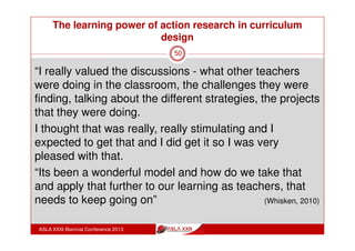 The learning power of action research in curriculum
design
ASLA XXIII Biennial Conference 2013
50
“The main areas that it provided for me I think were the
group discussions. I found it fascinating to hear people in
other fields doing similar things that could be done in my
particular subject. I gained a great deal from listening to how
others teach a range of materials.”
“Action research – as a reality I think it’s a really worthwhile
thing to do and it’s been great hearing what other people are
doing in their classes and sharing that in these sessions.
It’s been really stimulating, given me so many ideas myself
for my own practice and helped me become a lot more
reflective and to change what I’m doing.”
(Whisken, 2010)
 