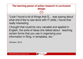 The learning power of action research in curriculum
design
ASLA XXIII Biennial Conference 2013
51
What was the impact of the Action
Research at my school?
2011 Action Learning Teams: free choice
2012 Action Learning Teams: general
curriculum themes
2013 Action Learning Teams: particular
focus curriculum themes
 