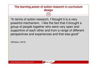 The learning power of action research in curriculum
design
ASLA XXIII Biennial Conference 2013
52
What was the impact of the Action
Research at my school?
2011 Action Learning Teams: free choice
2012 Action Learning Teams: general
curriculum themes
2013 Action Learning Teams: particular
focus curriculum themes
 