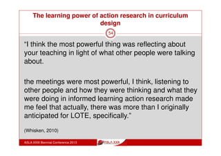 The learning power of action research in curriculum
design
ASLA XXIII Biennial Conference 2013
54
2012 Action Learning Teams: compulsory involvement & topic
choice areas - examples:
Different classroom groupings: impact on engagement
Differentiation of self-assessment, reflection & goal setting
Higher Order Thinking
Intellectual Character
Language Labyrinth, Blended Learning
Holistic approach to reading
 