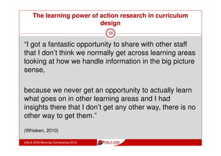 The learning power of action research in curriculum
design
ASLA XXIII Biennial Conference 2013
56
2013 Action Learning Teams: compulsory involvement & topic
choice areas – examples:
Holistic approach to reading
Model for Teacher Collaboration & Professional Practice
Approaches to Learning
Assessing Mindfulness, Meditation and Reflection
Assessment and Learning Partnerships
Using Rubrics effectively to support student learning
Brainology Trial in Year 10
Collaborative Problem Solving
Developing an understanding of Thinking Routines
 