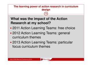 The learning power of action research in curriculum
design
ASLA XXIII Biennial Conference 2013
58
Teacher Librarian and Action Learning Teams: benefits of
involvement
Direct involvement in development and direction of professional
learning across the school
Establishment of common understandings with over 25 teachers
across all year levels and subject areas – and building each
year by involvement in more ALTs about
information literacy practices in each discipline area
research practices
key curriculum goal areas of Visible Thinking, Assessment for
Learning, Differentiation
resources for learning in each discipline area
 