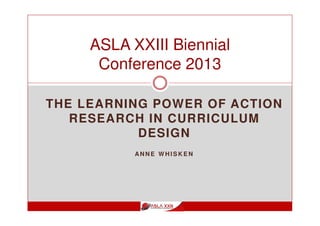THE LEARNING POWER OF ACTION
RESEARCH IN CURRICULUM
DESIGN
AN N E W H I S K E N
ASLA XXIII Biennial
Conference 2013
 