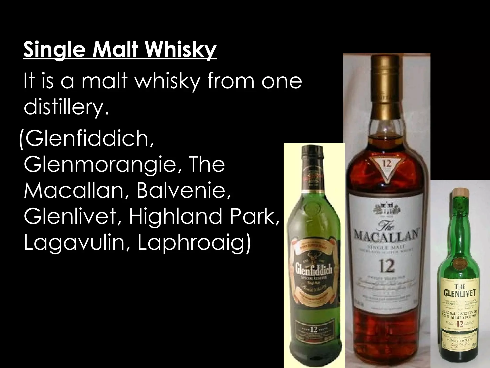 Types of Scotch Single Malt Whisky   It is a malt whisky from one distillery.  (Glenfiddich, Glenmorangie, The Macallan, Balvenie, Glenlivet, Highland Park, Lagavulin, Laphroaig) 