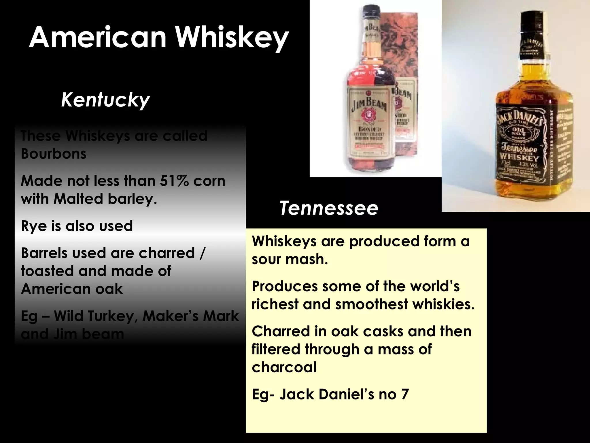 American Whiskey Kentucky Tennessee These Whiskeys are called Bourbons Made not less than 51% corn with Malted barley. Rye is also used Barrels used are charred / toasted and made of American oak Eg – Wild Turkey, Maker’s Mark and Jim beam Whiskeys are produced form a sour mash. Produces some of the world’s richest and smoothest whiskies. Charred in oak casks and then filtered through a mass of charcoal Eg- Jack Daniel’s no 7 