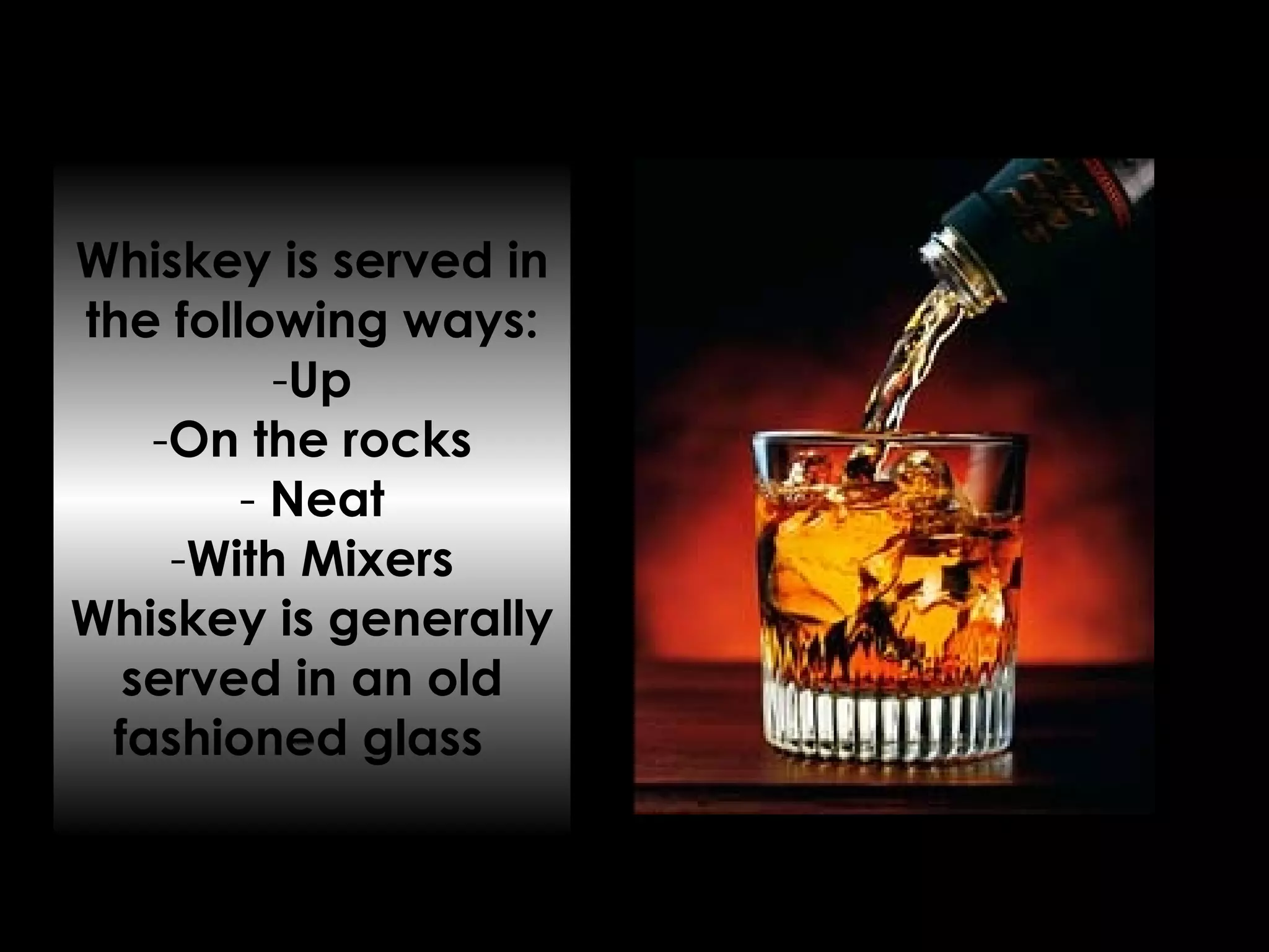 Whiskey is served in the following ways: Up On the rocks Neat With Mixers Whiskey is generally served in an old fashioned glass  