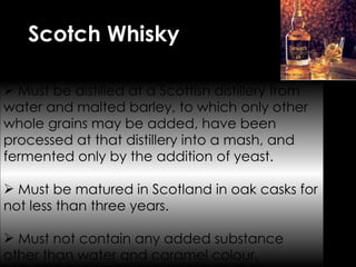 Scotch Whisky Must be distilled at a Scottish distillery from water and malted barley, to which only other whole grains may be added, have been processed at that distillery into a mash, and fermented only by the addition of yeast. Must be matured in Scotland in oak casks for not less than three years. Must not contain any added substance other than water and caramel colour.  