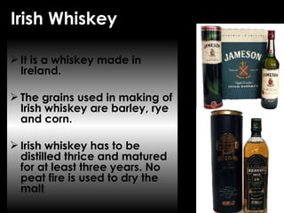 Irish Whiskey It is a whiskey made in Ireland. The grains used in making of Irish whiskey are barley, rye and corn.  Irish whiskey has to be distilled thrice and matured for at least three years. No peat fire is used to dry the malt 