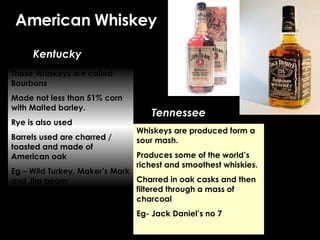 American Whiskey Kentucky Tennessee These Whiskeys are called Bourbons Made not less than 51% corn with Malted barley. Rye is also used Barrels used are charred / toasted and made of American oak Eg – Wild Turkey, Maker’s Mark and Jim beam Whiskeys are produced form a sour mash. Produces some of the world’s richest and smoothest whiskies. Charred in oak casks and then filtered through a mass of charcoal Eg- Jack Daniel’s no 7 