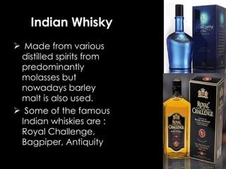 Made from various distilled spirits from predominantly molasses but nowadays barley malt is also used. Some of the famous Indian whiskies are : Royal Challenge, Bagpiper, Antiquity Indian Whisky 