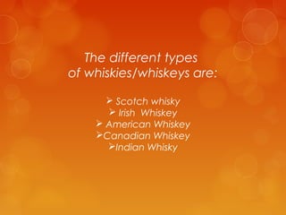 The different types
of whiskies/whiskeys are:
 Scotch whisky
 Irish Whiskey
 American Whiskey
Canadian Whiskey
Indian Whisky

 