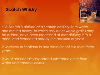 Scotch Whisky

A Scotch is distilled at a Scottish distillery from water
and malted barley, to which only other whole grains may
be added, have been processed at that distillery into a
mash, and fermented only by the addition of yeast.


 Matured in Scotland in oak casks for not less than three
years.
 Must not contain any added substance other than
water and caramel colour.

 