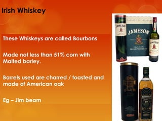 Irish Whiskey

These Whiskeys are called Bourbons
Made not less than 51% corn with
Malted barley.
Barrels used are charred / toasted and
made of American oak
Eg – Jim beam

 