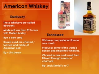 American Whiskey
Kentucky
These Whiskeys are called
Bourbons
Made not less than 51% corn
with Malted barley.
Rye is also used
Barrels used are charred /
toasted and made of
American oak
Eg – Jim beam

Tennessee
Whiskeys are produced form a
sour mash.
Produces some of the world’s
richest and smoothest whiskies.
Charred in oak casks and then
filtered through a mass of
charcoal
Eg- Jack Daniel’s no 7

 