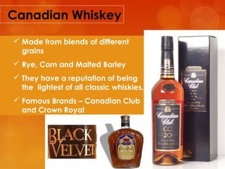 Canadian Whiskey
 Made from blends of different
grains
 Rye, Corn and Malted Barley
 They have a reputation of being
the lightest of all classic whiskies.
 Famous Brands – Canadian Club
and Crown Royal

 