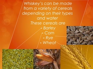 Whiskey’s can be made
from a variety of cereals
depending on their types
and water
These cereals are
- Barley
- Corn
- Rye
- Wheat

 