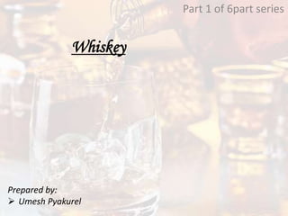 Whiskey
Part 1 of 6part series
Prepared by:
 Umesh Pyakurel
 