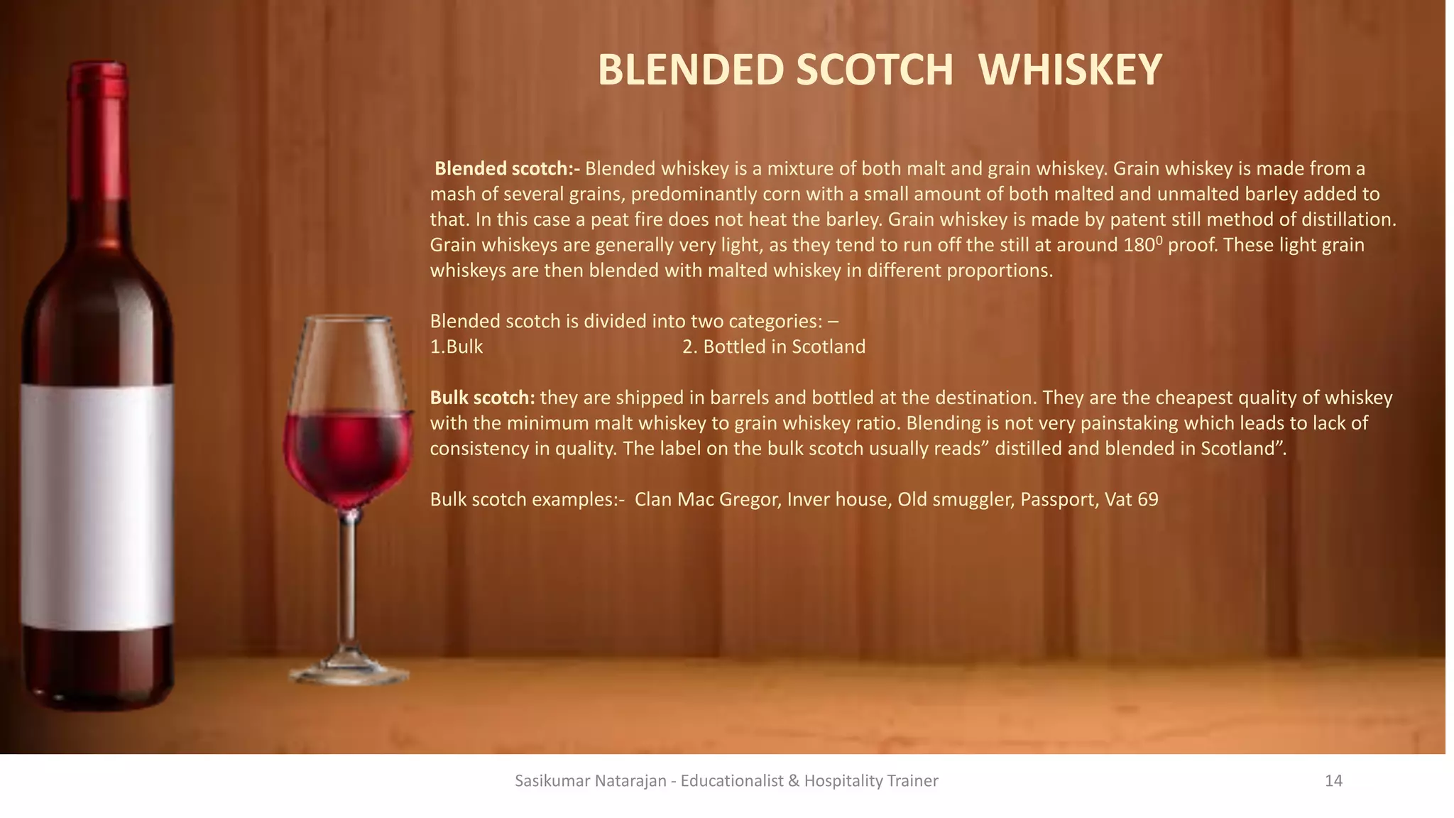 BLENDED SCOTCH WHISKEY
Blended scotch:- Blended whiskey is a mixture of both malt and grain whiskey. Grain whiskey is made from a
mash of several grains, predominantly corn with a small amount of both malted and unmalted barley added to
that. In this case a peat fire does not heat the barley. Grain whiskey is made by patent still method of distillation.
Grain whiskeys are generally very light, as they tend to run off the still at around 1800 proof. These light grain
whiskeys are then blended with malted whiskey in different proportions.
Blended scotch is divided into two categories: –
1.Bulk 2. Bottled in Scotland
Bulk scotch: they are shipped in barrels and bottled at the destination. They are the cheapest quality of whiskey
with the minimum malt whiskey to grain whiskey ratio. Blending is not very painstaking which leads to lack of
consistency in quality. The label on the bulk scotch usually reads” distilled and blended in Scotland”.
Bulk scotch examples:- Clan Mac Gregor, Inver house, Old smuggler, Passport, Vat 69
Sasikumar Natarajan - Educationalist & Hospitality Trainer 14
 