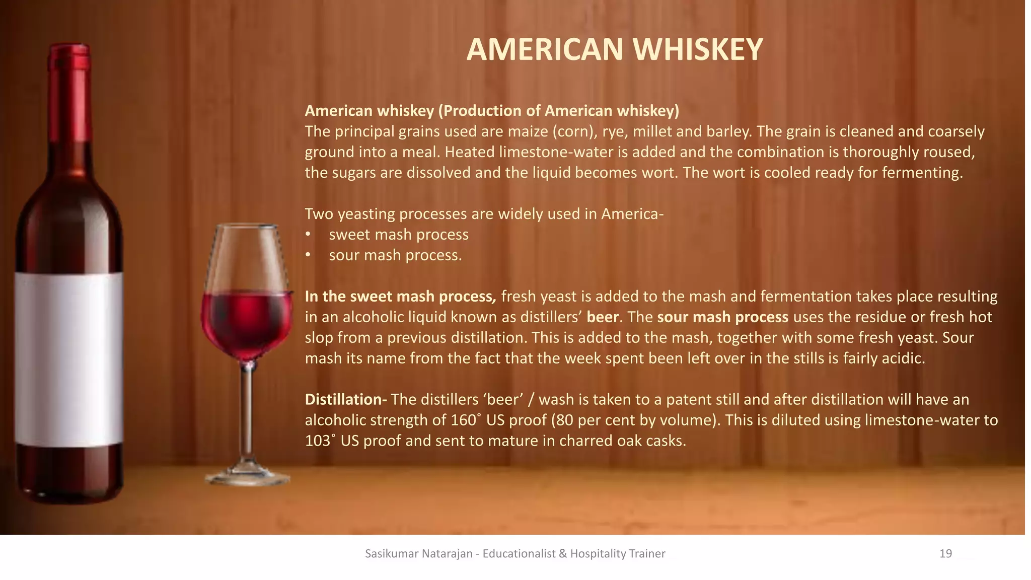 AMERICAN WHISKEY
American whiskey (Production of American whiskey)
The principal grains used are maize (corn), rye, millet and barley. The grain is cleaned and coarsely
ground into a meal. Heated limestone-water is added and the combination is thoroughly roused,
the sugars are dissolved and the liquid becomes wort. The wort is cooled ready for fermenting.
Two yeasting processes are widely used in America-
• sweet mash process
• sour mash process.
In the sweet mash process, fresh yeast is added to the mash and fermentation takes place resulting
in an alcoholic liquid known as distillers’ beer. The sour mash process uses the residue or fresh hot
slop from a previous distillation. This is added to the mash, together with some fresh yeast. Sour
mash its name from the fact that the week spent been left over in the stills is fairly acidic.
Distillation- The distillers ‘beer’ / wash is taken to a patent still and after distillation will have an
alcoholic strength of 160˚ US proof (80 per cent by volume). This is diluted using limestone-water to
103˚ US proof and sent to mature in charred oak casks.
Sasikumar Natarajan - Educationalist & Hospitality Trainer 19
 