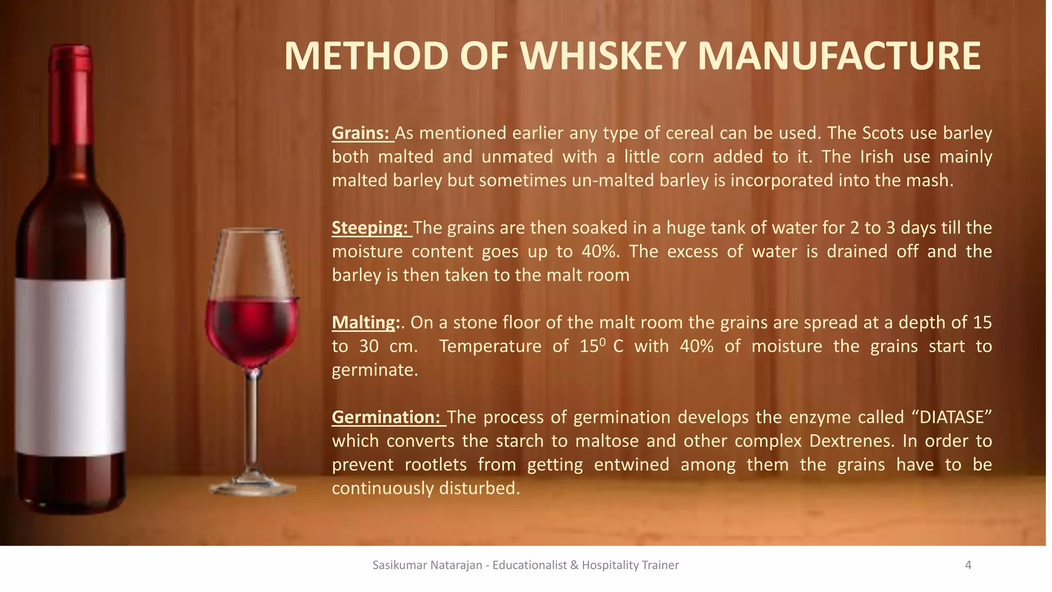 METHOD OF WHISKEY MANUFACTURE
Grains: As mentioned earlier any type of cereal can be used. The Scots use barley
both malted and unmated with a little corn added to it. The Irish use mainly
malted barley but sometimes un-malted barley is incorporated into the mash.
Steeping: The grains are then soaked in a huge tank of water for 2 to 3 days till the
moisture content goes up to 40%. The excess of water is drained off and the
barley is then taken to the malt room
Malting:. On a stone floor of the malt room the grains are spread at a depth of 15
to 30 cm. Temperature of 150 C with 40% of moisture the grains start to
germinate.
Germination: The process of germination develops the enzyme called “DIATASE”
which converts the starch to maltose and other complex Dextrenes. In order to
prevent rootlets from getting entwined among them the grains have to be
continuously disturbed.
Sasikumar Natarajan - Educationalist & Hospitality Trainer 4
 