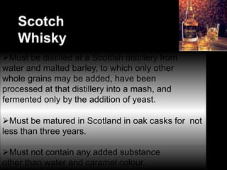 Scotch
Whisky
Must be distilled at a Scottish distillery from
water and malted barley, to which only other
whole grains may be added, have been
processed at that distillery into a mash, and
fermented only by the addition of yeast.
Must be matured in Scotland in oak casks for not
less than three years.
Must not contain any added substance
other than water and caramel colour.
 