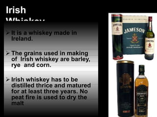 Irish
Whiskey
 It is a whiskey made in
Ireland.
 The grains used in making
of Irish whiskey are barley,
rye and corn.
 Irish whiskey has to be
distilled thrice and matured
for at least three years. No
peat fire is used to dry the
malt
 