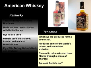 American Whiskey
Kentucky
Tennesse
e
These Whiskeys are called
Bourbons
Made not less than 51% corn
with Malted barley.
Rye is also used
Barrels used are charred /
toasted and made of
American oak
Eg – Wild Turkey, Maker’s Mark
and Jim beam
Whiskeys are produced form a
sour mash.
Produces some of the world’s
richest and smoothest
whiskies.
Charred in oak casks and then
filtered through a mass of
charcoal
Eg- Jack Daniel’s no 7
 