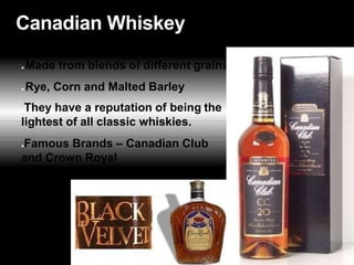 Canadian Whiskey
● Made from blends of different grains
● Rye, Corn and Malted Barley
●They have a reputation of being the
lightest of all classic whiskies.
●Famous Brands – Canadian Club
and Crown Royal
 